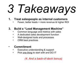 Treat salespeople as internal customers Fewer, better leads = more revenue & higher ROI Build a “Lead Management Machine” Common language and metrics with sales A dedicated sales development function  Well-designed tools and processes CRM best practices Commitment Executive understanding & support Pick  one thing  to start with and DO IT (4. And a back-of-deck bonus) 3 Takeaways 
