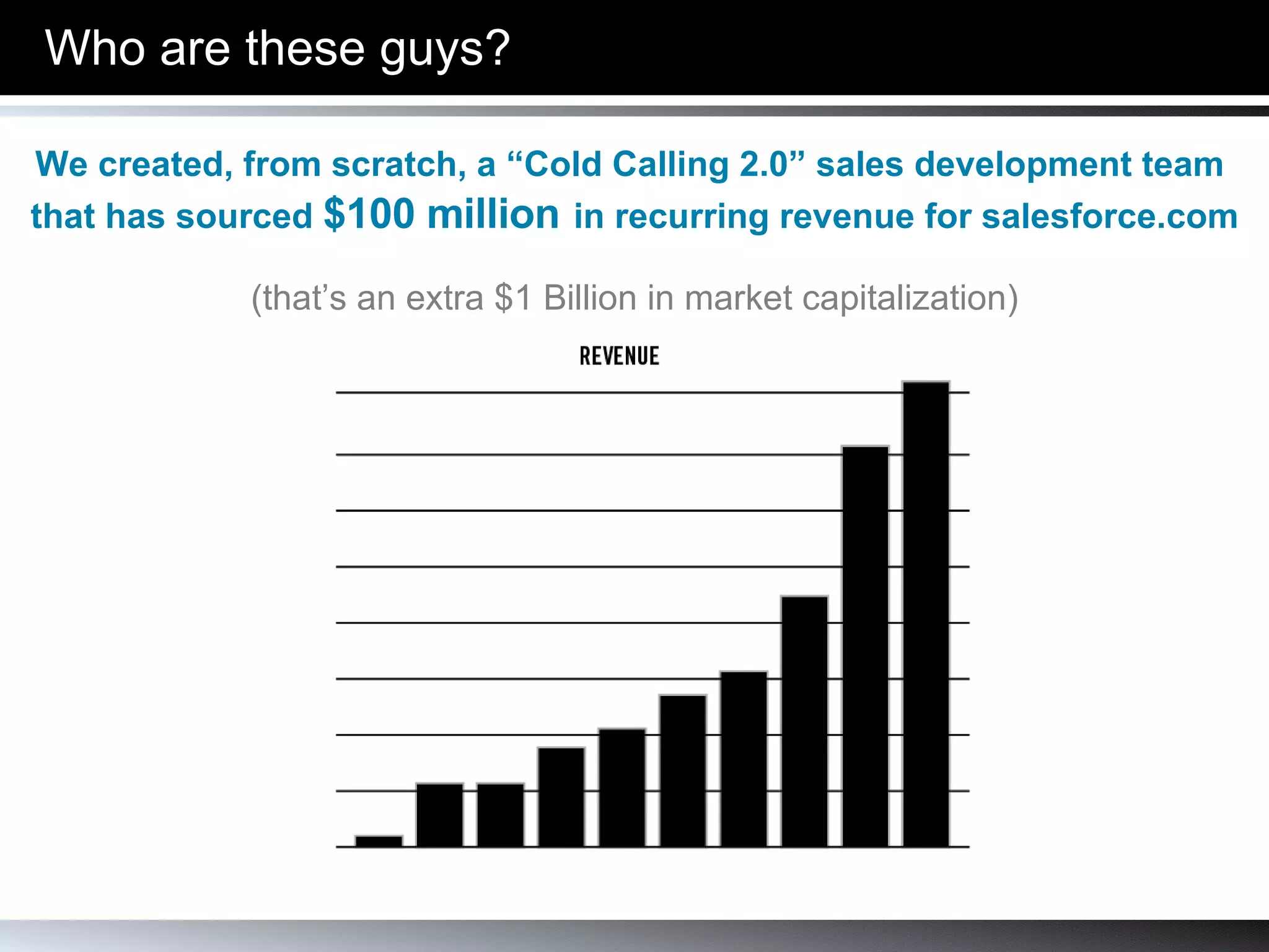 Who are these guys? We created, from scratch, a “Cold Calling 2.0” sales development team  that has sourced  $100 million   in recurring revenue for salesforce.com (that’s an extra $1 Billion in market capitalization) 