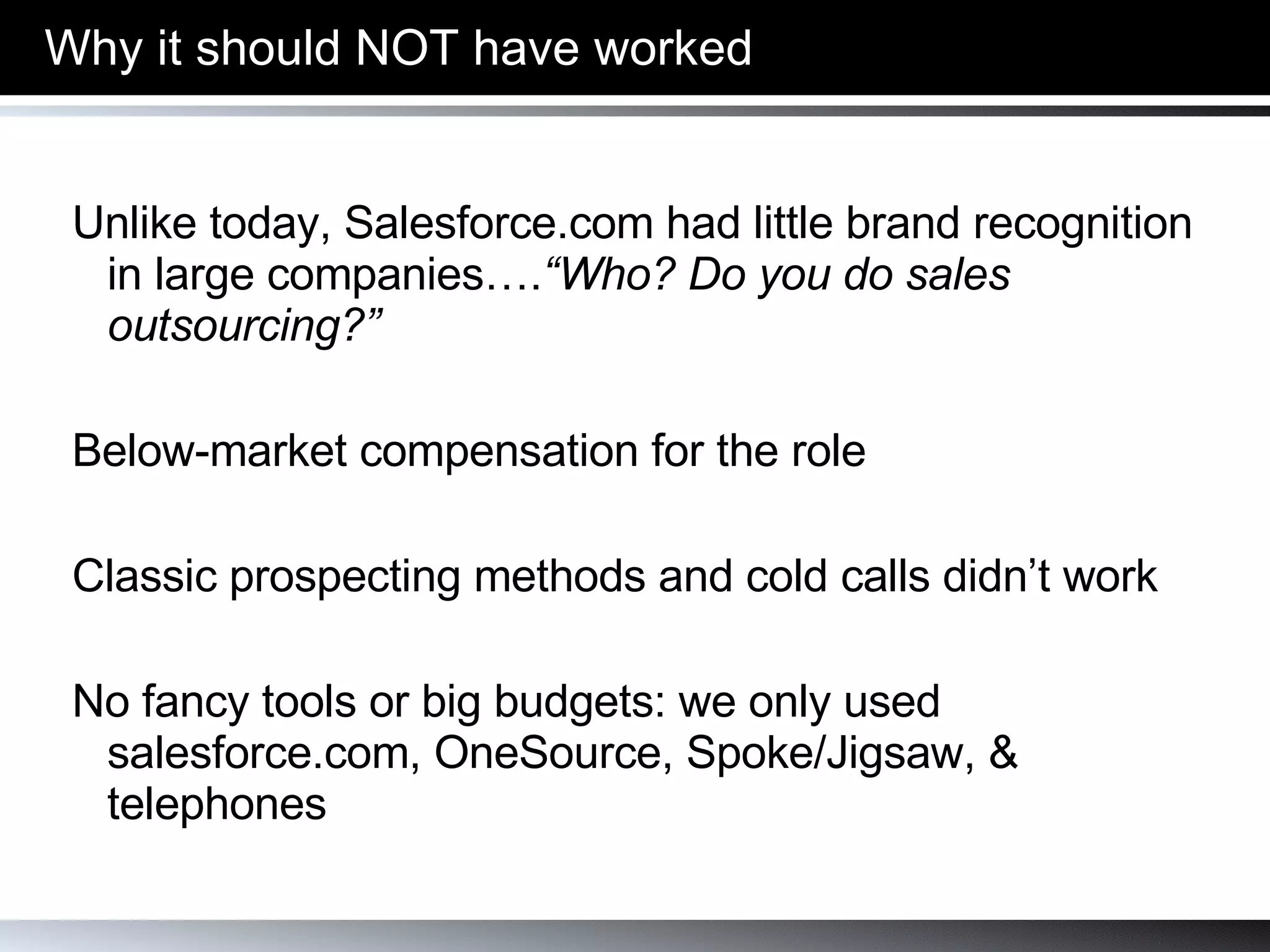 Why it should   NOT have worked Unlike today, Salesforce.com had little brand recognition in large companies…. “Who? Do you do sales outsourcing?” Below-market compensation for the role Classic prospecting methods and cold calls didn’t work No fancy tools or big budgets: we only used salesforce.com, OneSource, Spoke/Jigsaw, & telephones 