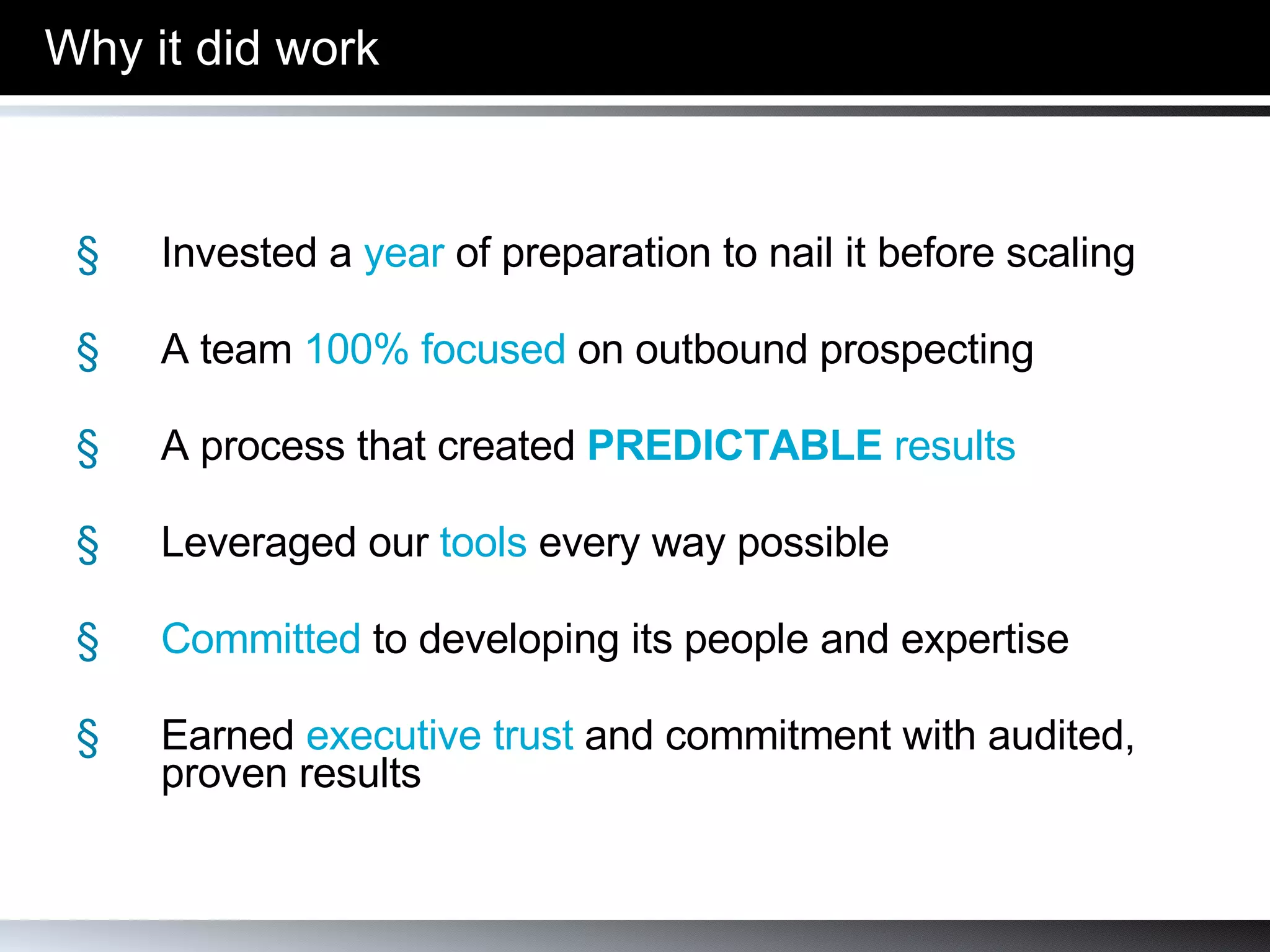 Why it did work Invested a  year  of preparation to nail it before scaling A team  100% focused  on outbound prospecting  A process that created   PREDICTABLE  results Leveraged our  tools  every way possible Committed  to developing its people and expertise Earned  executive trust  and commitment with audited, proven results 