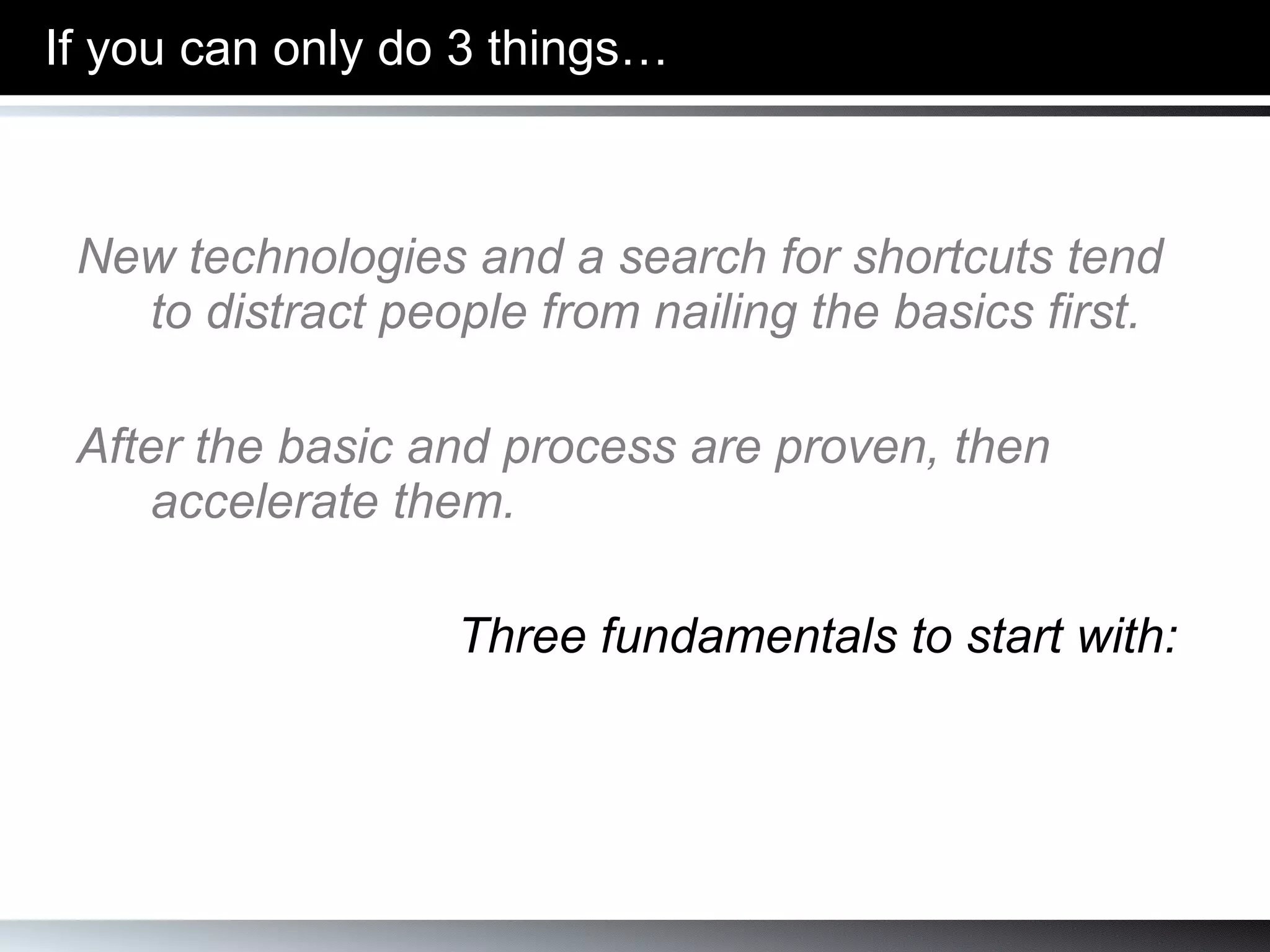 If you can only do 3 things… New technologies and a search for shortcuts tend to distract people from nailing the basics first. After the basic and process are proven, then accelerate them. Three fundamentals to start with: 