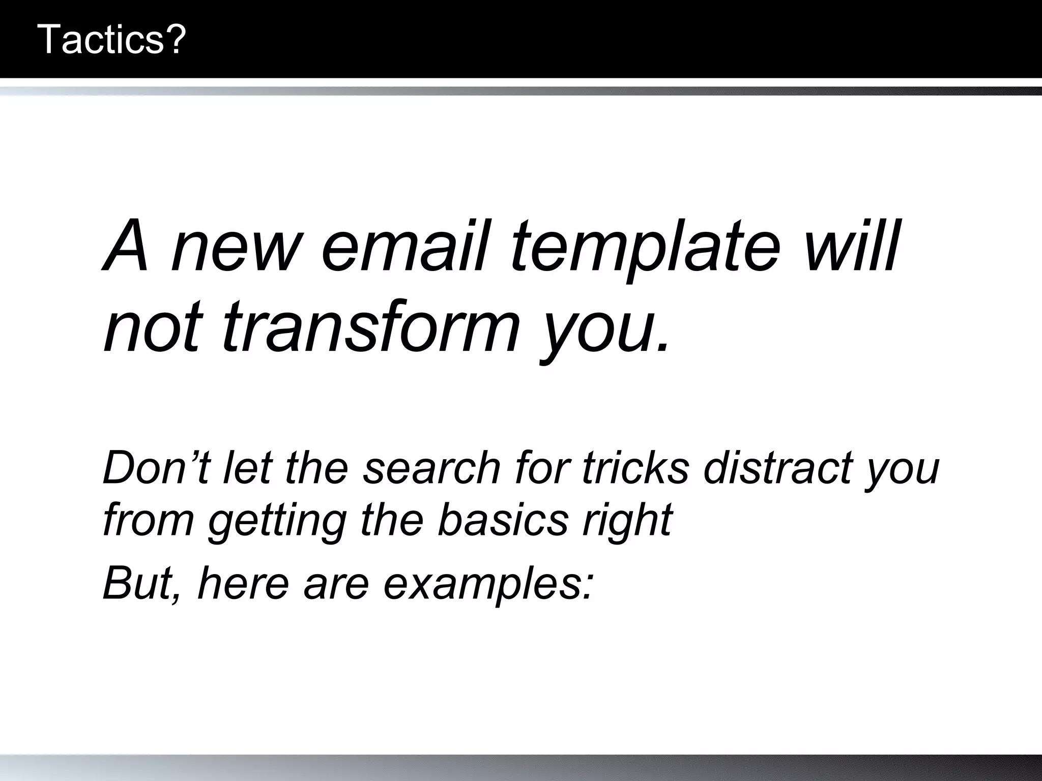 Tactics? A new email template will not transform you. Don’t let the search for tricks distract you from getting the basics right  But, here are examples: 