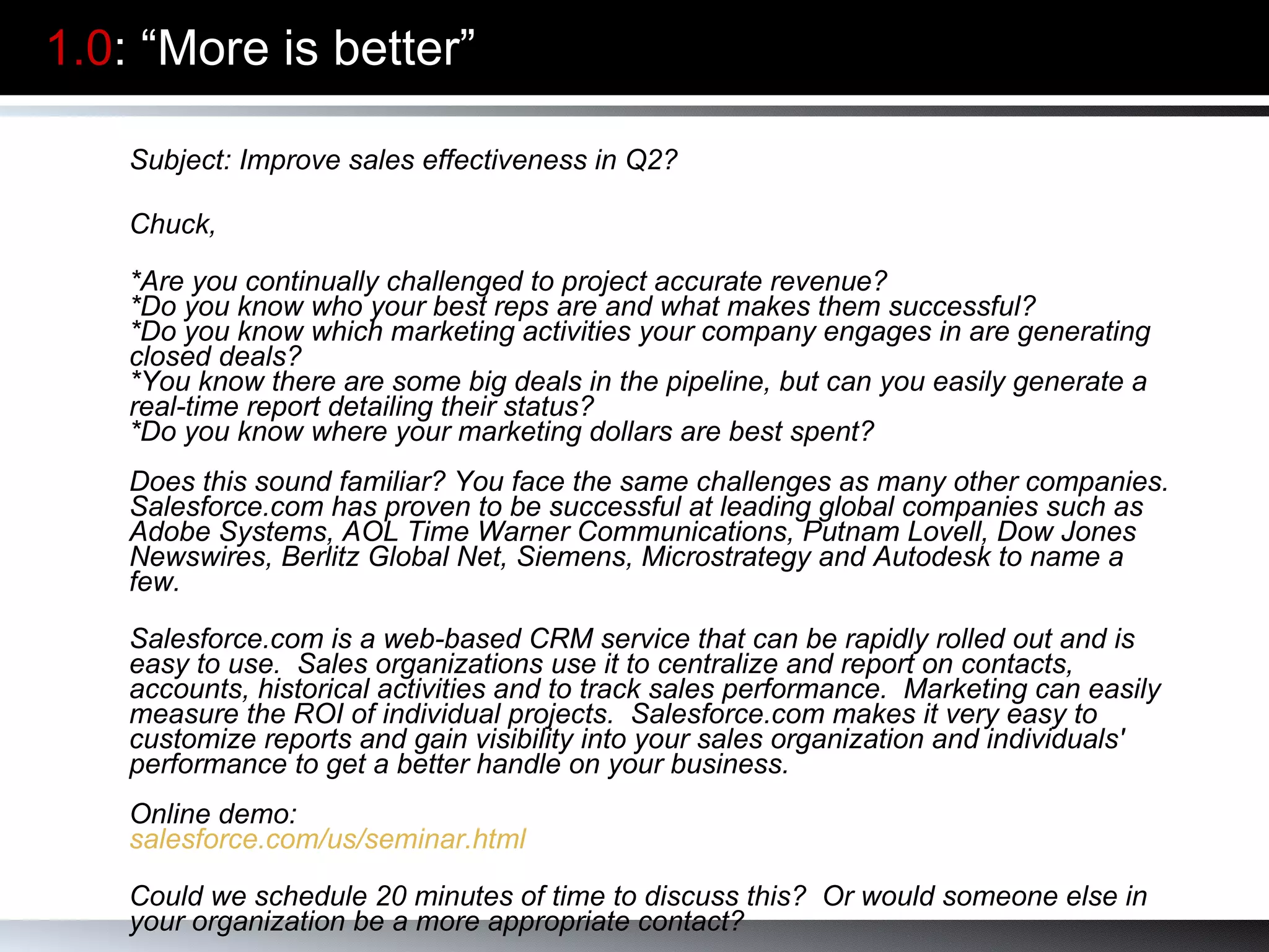1.0 : “More is better” Subject: Improve sales effectiveness in Q2? Chuck,   *Are you continually challenged to project accurate revenue?  *Do you know who your best reps are and what makes them successful?  *Do you know which marketing activities your company engages in are generating closed deals?  *You know there are some big deals in the pipeline, but can you easily generate a real-time report detailing their status?  *Do you know where your marketing dollars are best spent?  Does this sound familiar? You face the same challenges as many other companies. Salesforce.com has proven to be successful at leading global companies such as Adobe Systems, AOL Time Warner Communications, Putnam Lovell, Dow Jones Newswires, Berlitz Global Net, Siemens, Microstrategy and Autodesk to name a few. Salesforce.com is a web-based CRM service that can be rapidly rolled out and is easy to use.  Sales organizations use it to centralize and report on contacts, accounts, historical activities and to track sales performance.  Marketing can easily measure the ROI of individual projects.  Salesforce.com makes it very easy to customize reports and gain visibility into your sales organization and individuals' performance to get a better handle on your business. Online demo: salesforce.com/us/seminar.html Could we schedule 20 minutes of time to discuss this?  Or would someone else in your organization be a more appropriate contact?     Warm regards,  Aaron Ross 