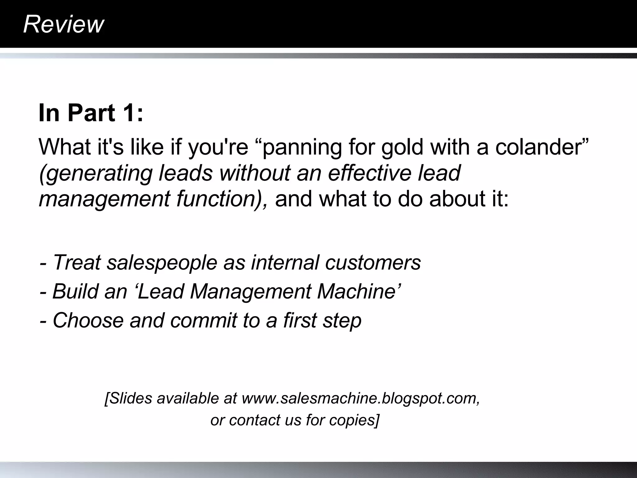 Review In Part 1:  What it's like if you're “panning for gold with a colander”  (generating leads without an effective lead management function),  and what to do about it:  - Treat salespeople as internal customers - Build an ‘Lead Management Machine’ - Choose and commit to a first step [Slides available at www.salesmachine.blogspot.com,  or contact us for copies] 