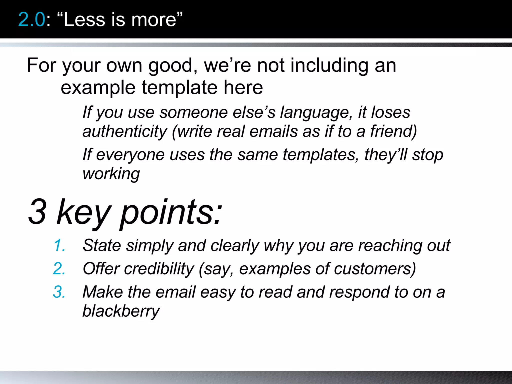 2.0 : “Less is more” For your own good, we’re not including an example template here If you use someone else’s language, it loses authenticity (write real emails as if to a friend) If everyone uses the same templates, they’ll stop working 3 key points: State simply and clearly why you are reaching out Offer credibility (say, examples of customers) Make the email easy to read and respond to on a blackberry 