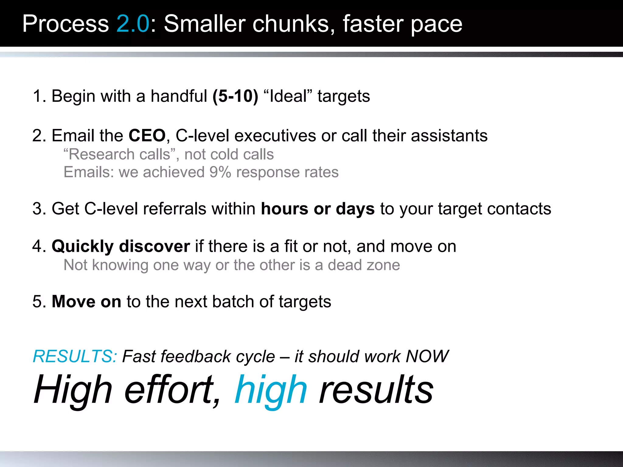 Process  2.0 : Smaller chunks, faster pace 1. Begin with a handful  (5-10)  “Ideal” targets 2. Email the  CEO , C-level executives or call their assistants “ Research calls”, not cold calls Emails: we achieved 9% response rates 3. Get C-level referrals within  hours or days  to your target contacts 4.  Quickly discover  if there is a fit or not, and move on Not knowing one way or the other is a dead zone 5.  Move on  to the next batch of targets RESULTS:   Fast feedback cycle – it should work NOW High effort,  high  results 