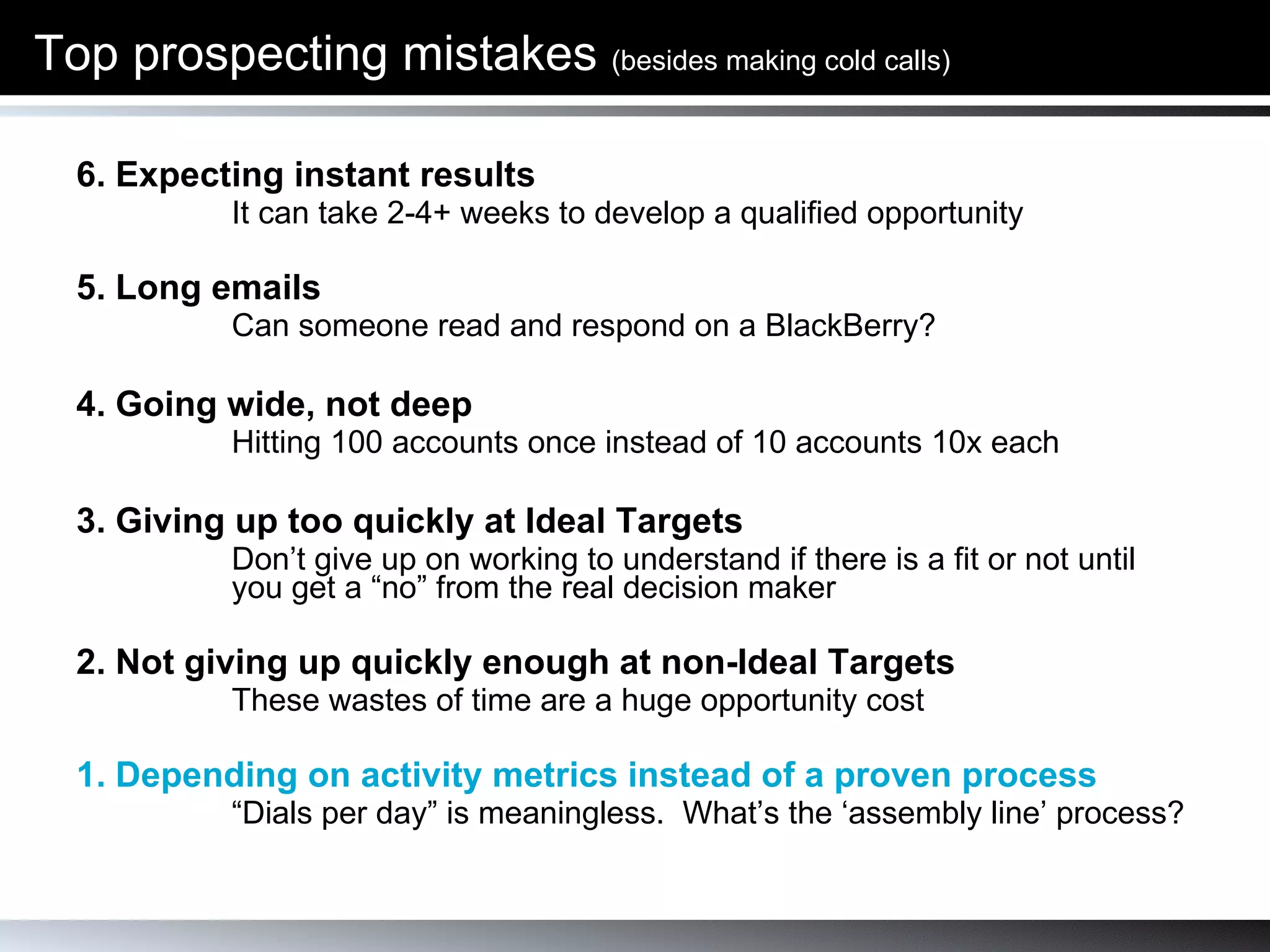 Top prospecting mistakes  (besides making cold calls) 6. Expecting instant results  It can take 2-4+ weeks to develop a qualified opportunity 5. Long emails Can someone read and respond on a BlackBerry?  4. Going wide, not deep Hitting 100 accounts once instead of 10 accounts 10x each 3. Giving up too quickly at Ideal Targets  Don’t give up on working to understand if there is a fit or not until you get a “no” from the real decision maker 2. Not giving up quickly enough at non-Ideal Targets These wastes of time are a huge opportunity cost 1. Depending on activity metrics instead of a proven process “ Dials per day” is meaningless.  What’s the ‘assembly line’ process? 