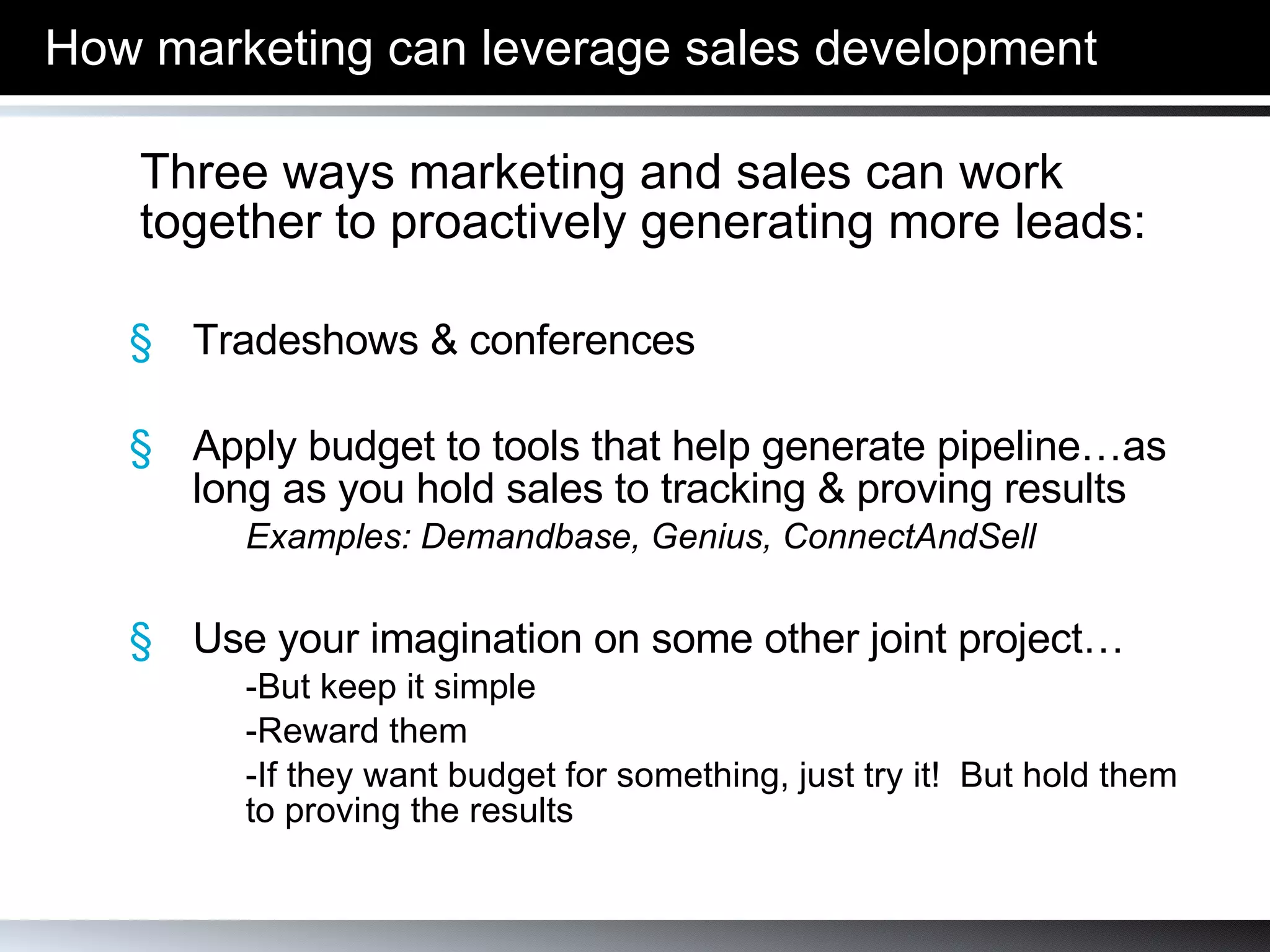 How marketing can leverage sales development Three ways marketing and sales can work together to proactively generating more leads: Tradeshows & conferences Apply budget to tools that help generate pipeline…as long as you hold sales to tracking & proving results Examples: Demandbase, Genius, ConnectAndSell Use your imagination on some other joint project… -But keep it simple -Reward them -If they want budget for something, just try it!  But hold them  to proving the results 