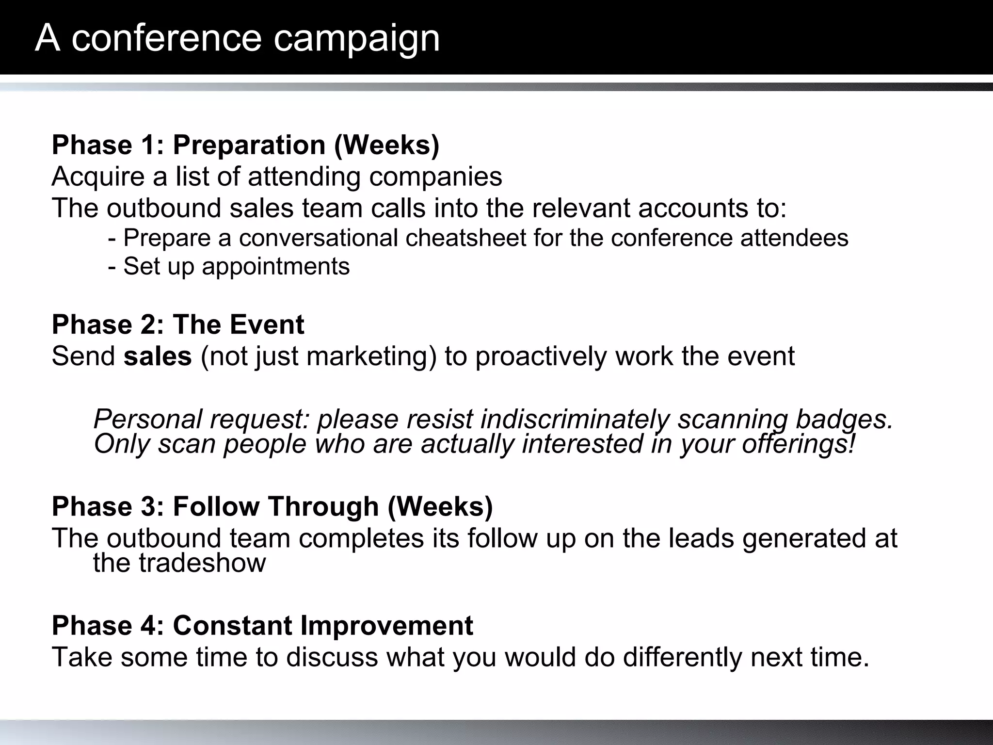 A conference campaign Phase 1: Preparation (Weeks) Acquire a list of attending companies The outbound sales team calls into the relevant accounts to:  - Prepare a conversational cheatsheet for the conference attendees - Set up appointments Phase 2: The Event  Send  sales  (not just marketing) to proactively work the event Personal request: please resist indiscriminately scanning badges. Only scan people who are actually interested in your offerings! Phase 3: Follow Through (Weeks) The outbound team completes its follow up on the leads generated at the tradeshow Phase 4: Constant Improvement Take some time to discuss what you would do differently next time. 