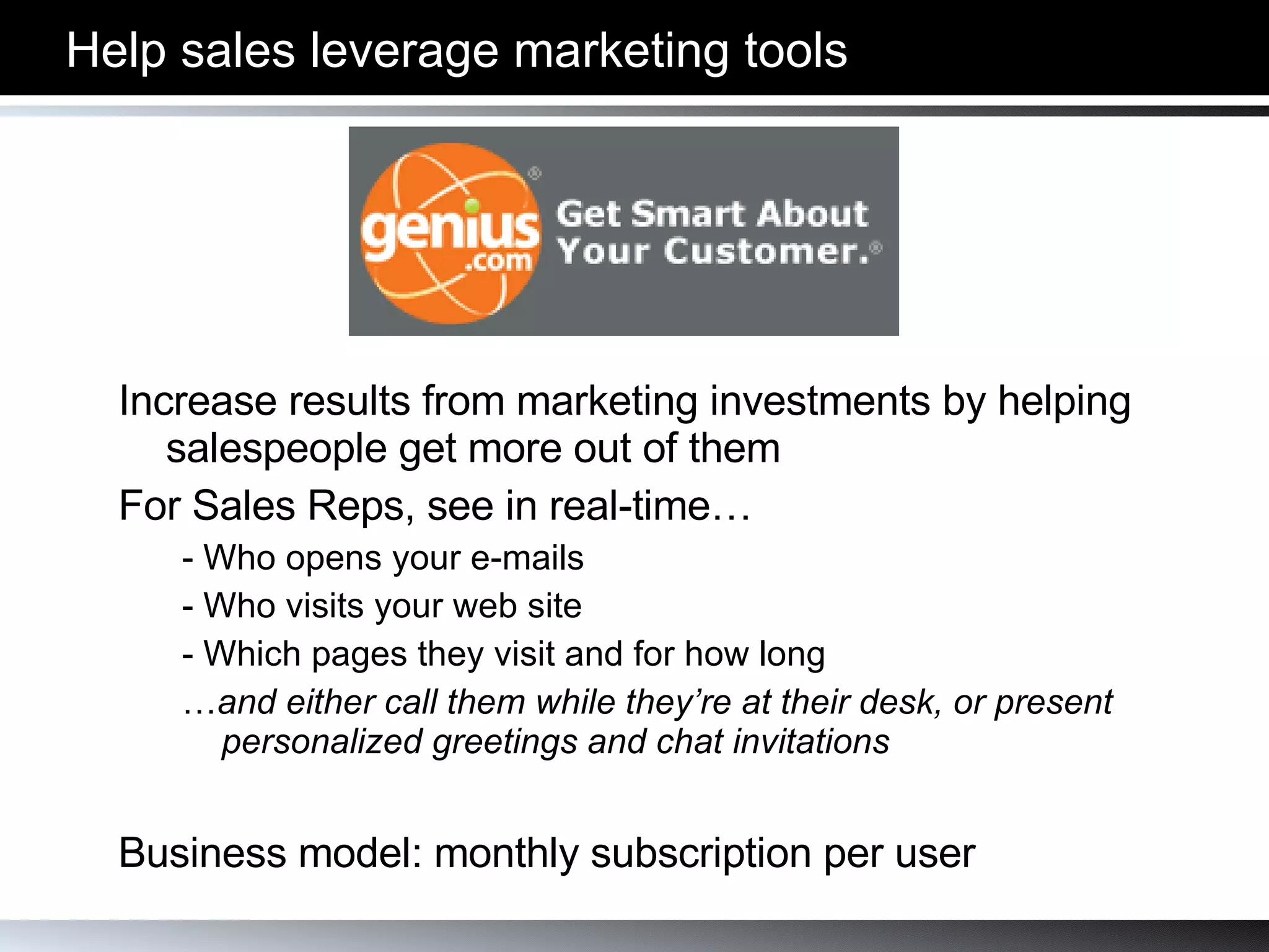 Help sales leverage marketing tools Increase results from marketing investments by helping salespeople get more out of them For Sales Reps, see in real-time… - Who opens your e-mails - Who visits your web site - Which pages they visit and for how long … and either call them while they’re at their desk, or present personalized greetings and chat invitations Business model: monthly subscription per user 