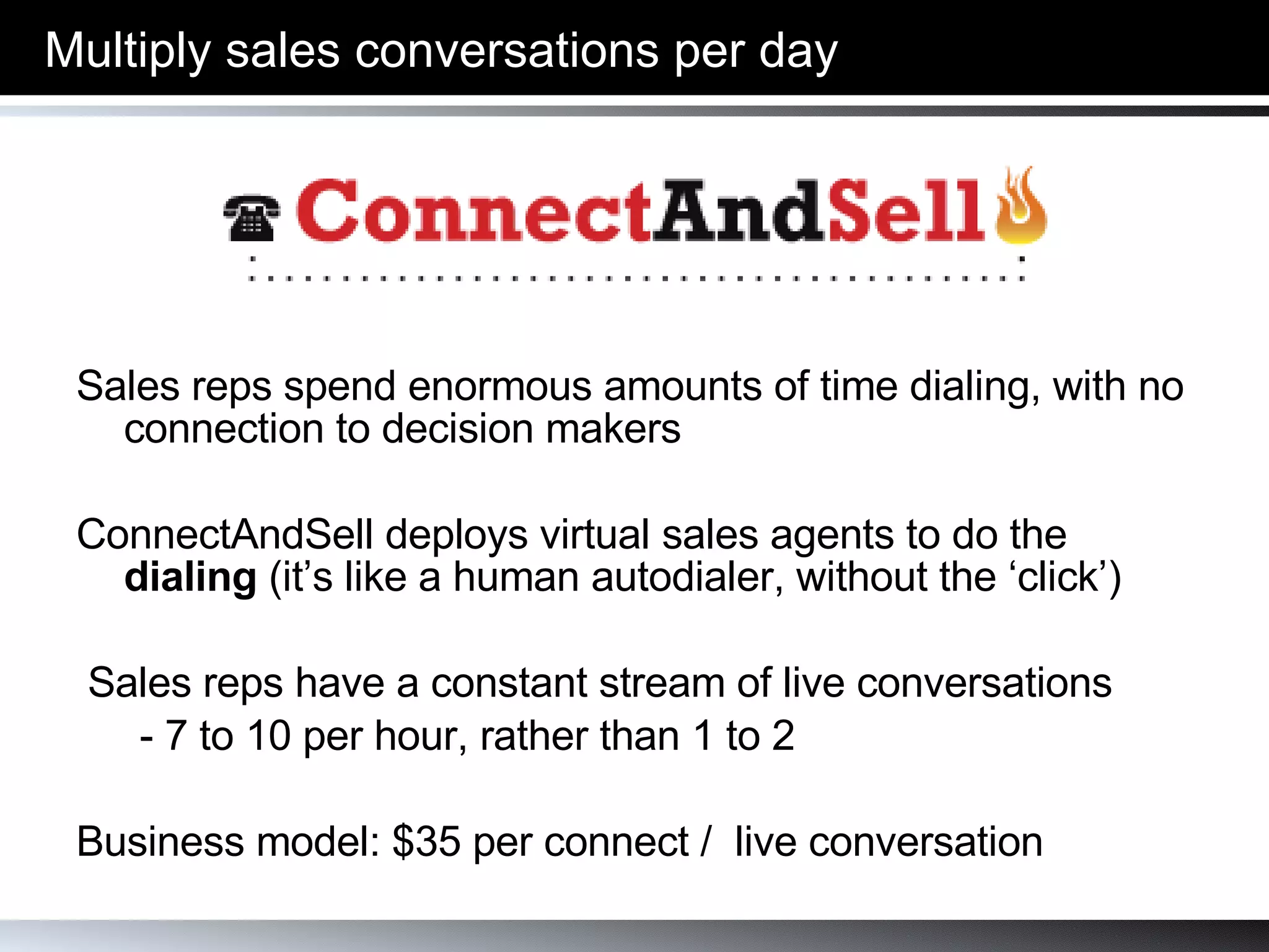 Sales reps spend enormous amounts of time dialing, with no connection to decision makers ConnectAndSell deploys virtual sales agents to do the  dialing  (it’s like a human autodialer, without the ‘click’) Sales reps have a constant stream of live conversations  - 7 to 10 per hour, rather than 1 to 2 Business model: $275 per hour of usage (before volume discounts) Multiply sales conversations per day 