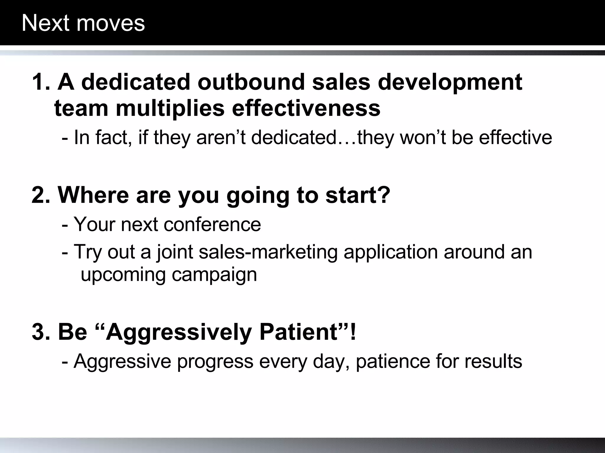Next moves 1. A dedicated outbound sales development team multiplies effectiveness - In fact, if they aren’t dedicated…they won’t be effective 2. Where are you going to start? - Your next conference - Try out a joint sales-marketing application around an upcoming campaign 3. Be “Aggressively Patient”! - Aggressive progress every day, patience for results 