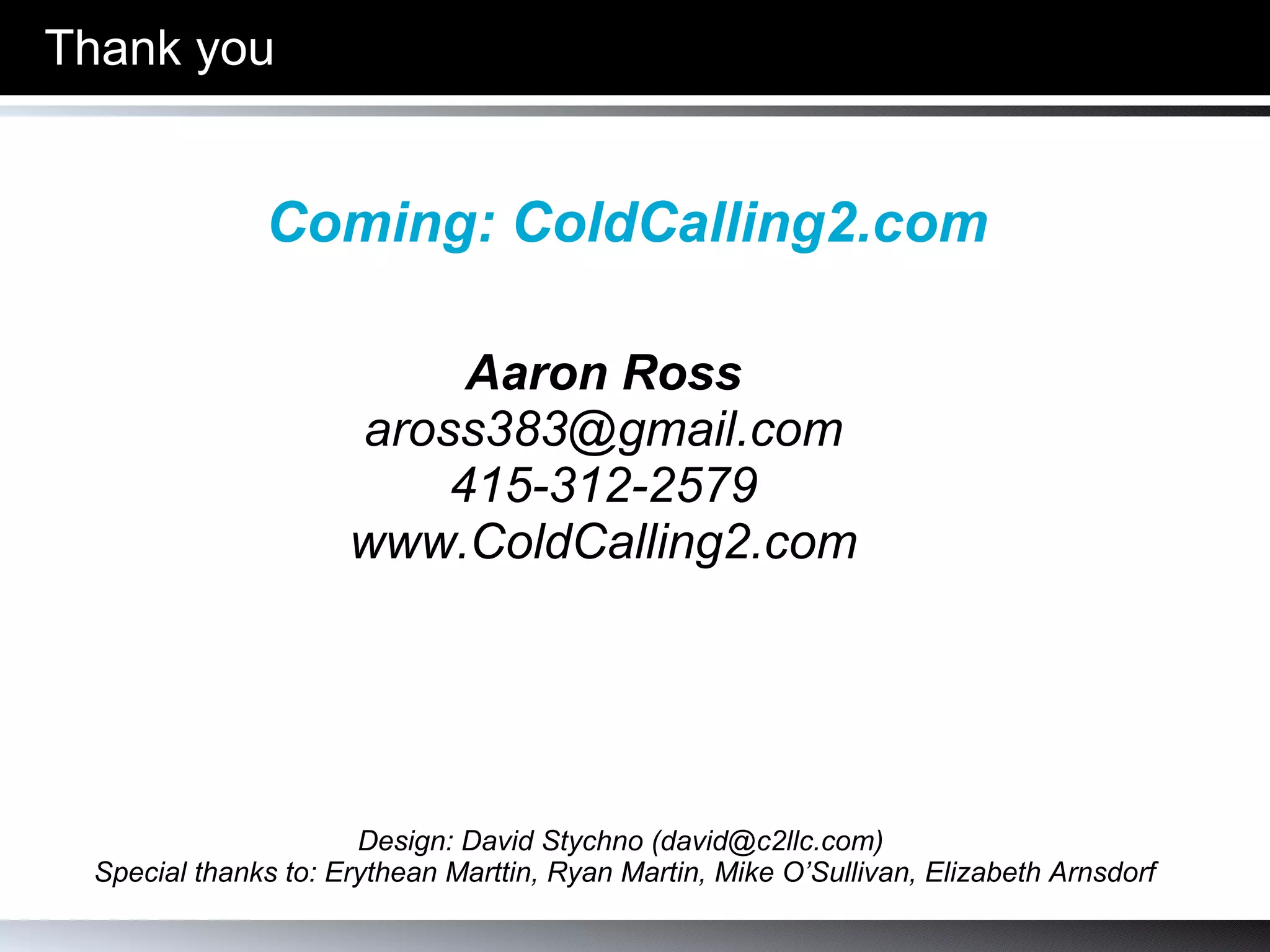 Aaron Ross PebbleStorm’s CEOFlow “ Grow revenue through enjoyment” [email_address] (310) 751-0656  www.PebbleStorm.com www.CEOFlow.com www.BuildASalesMachine.com Thank you Design: David Stychno (david@c2llc.com)  Special thanks to: Erythean Marttin, Ryan Martin, Mike O’Sullivan, Elizabeth Arnsdorf Thank you! 