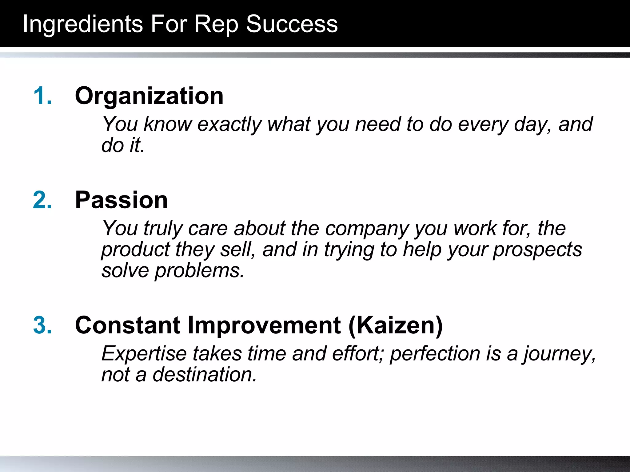 Ingredients For Rep Success Organization You know exactly what you need to do every day, and do it. Passion You truly care about the company you work for, the product they sell, and in trying to help your prospects solve problems. Constant Improvement (Kaizen) Expertise takes time and effort; perfection is a journey, not a destination. 