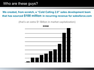 Who are these guys? We created, from scratch, a “Cold Calling 2.0” sales development team  that has sourced  $100 million   in recurring revenue for salesforce.com (that’s an extra $1 Billion in market capitalization) 