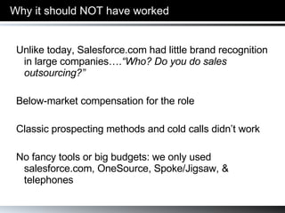 Why it should   NOT have worked Unlike today, Salesforce.com had little brand recognition in large companies…. “Who? Do you do sales outsourcing?” Below-market compensation for the role Classic prospecting methods and cold calls didn’t work No fancy tools or big budgets: we only used salesforce.com, OneSource, Spoke/Jigsaw, & telephones 