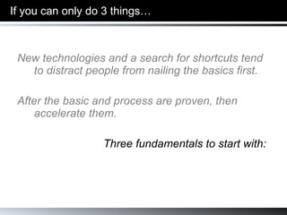 If you can only do 3 things… New technologies and a search for shortcuts tend to distract people from nailing the basics first. After the basic and process are proven, then accelerate them. Three fundamentals to start with: 