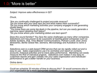 1.0 : “More is better” Subject: Improve sales effectiveness in Q2? Chuck,   *Are you continually challenged to project accurate revenue?  *Do you know who your best reps are and what makes them successful?  *Do you know which marketing activities your company engages in are generating closed deals?  *You know there are some big deals in the pipeline, but can you easily generate a real-time report detailing their status?  *Do you know where your marketing dollars are best spent?  Does this sound familiar? You face the same challenges as many other companies. Salesforce.com has proven to be successful at leading global companies such as Adobe Systems, AOL Time Warner Communications, Putnam Lovell, Dow Jones Newswires, Berlitz Global Net, Siemens, Microstrategy and Autodesk to name a few. Salesforce.com is a web-based CRM service that can be rapidly rolled out and is easy to use.  Sales organizations use it to centralize and report on contacts, accounts, historical activities and to track sales performance.  Marketing can easily measure the ROI of individual projects.  Salesforce.com makes it very easy to customize reports and gain visibility into your sales organization and individuals' performance to get a better handle on your business. Online demo: salesforce.com/us/seminar.html Could we schedule 20 minutes of time to discuss this?  Or would someone else in your organization be a more appropriate contact?     Warm regards,  Aaron Ross 