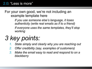 2.0 : “Less is more” For your own good, we’re not including an example template here If you use someone else’s language, it loses authenticity (write real emails as if to a friend) If everyone uses the same templates, they’ll stop working 3 key points: State simply and clearly why you are reaching out Offer credibility (say, examples of customers) Make the email easy to read and respond to on a blackberry 