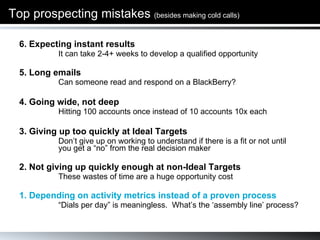 Top prospecting mistakes  (besides making cold calls) 6. Expecting instant results  It can take 2-4+ weeks to develop a qualified opportunity 5. Long emails Can someone read and respond on a BlackBerry?  4. Going wide, not deep Hitting 100 accounts once instead of 10 accounts 10x each 3. Giving up too quickly at Ideal Targets  Don’t give up on working to understand if there is a fit or not until you get a “no” from the real decision maker 2. Not giving up quickly enough at non-Ideal Targets These wastes of time are a huge opportunity cost 1. Depending on activity metrics instead of a proven process “ Dials per day” is meaningless.  What’s the ‘assembly line’ process? 