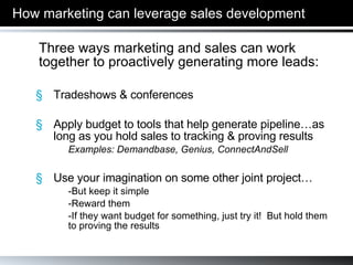 How marketing can leverage sales development Three ways marketing and sales can work together to proactively generating more leads: Tradeshows & conferences Apply budget to tools that help generate pipeline…as long as you hold sales to tracking & proving results Examples: Demandbase, Genius, ConnectAndSell Use your imagination on some other joint project… -But keep it simple -Reward them -If they want budget for something, just try it!  But hold them  to proving the results 
