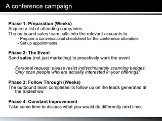 A conference campaign Phase 1: Preparation (Weeks) Acquire a list of attending companies The outbound sales team calls into the relevant accounts to:  - Prepare a conversational cheatsheet for the conference attendees - Set up appointments Phase 2: The Event  Send  sales  (not just marketing) to proactively work the event Personal request: please resist indiscriminately scanning badges. Only scan people who are actually interested in your offerings! Phase 3: Follow Through (Weeks) The outbound team completes its follow up on the leads generated at the tradeshow Phase 4: Constant Improvement Take some time to discuss what you would do differently next time. 