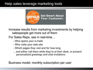 Help sales leverage marketing tools Increase results from marketing investments by helping salespeople get more out of them For Sales Reps, see in real-time… - Who opens your e-mails - Who visits your web site - Which pages they visit and for how long … and either call them while they’re at their desk, or present personalized greetings and chat invitations Business model: monthly subscription per user 
