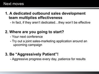 Next moves 1. A dedicated outbound sales development team multiplies effectiveness - In fact, if they aren’t dedicated…they won’t be effective 2. Where are you going to start? - Your next conference - Try out a joint sales-marketing application around an upcoming campaign 3. Be “Aggressively Patient”! - Aggressive progress every day, patience for results 