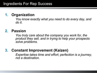 Ingredients For Rep Success Organization You know exactly what you need to do every day, and do it. Passion You truly care about the company you work for, the product they sell, and in trying to help your prospects solve problems. Constant Improvement (Kaizen) Expertise takes time and effort; perfection is a journey, not a destination. 