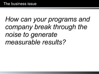The business issue How can your programs and company break through the noise to generate measurable results? 