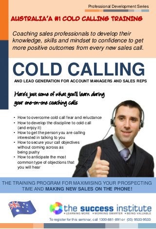 Professional Development Series
Coaching sales professionals to develop their
knowledge, skills and mindset to confidence to get
more positive outcomes from every new sales call.
Here’s just some of what you’ll learn during
your one-on-one coaching calls
• How to overcome cold call fear and reluctance
• How to develop the discipline to cold call
(and enjoy it)
• How to get the person you are calling
interested in talking to you
• How to secure your call objectives
without coming across as
being pushy
• How to anticipate the most
common type of objections that
you will hear
THE TRAINING PROGRAM FOR MAXIMISING YOUR PROSPECTING
TIME AND MAKING NEW SALES ON THE PHONE!
To register for this seminar, call 1300-881-891 or (03) 9533-9533
COLD CALLINGAND LEAD GENERATION FOR ACCOUNT MANAGERS AND SALES REPS
AUSTRALIA’A #1 COLD CALLING TRAINING
 