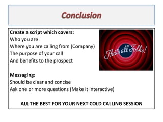 Create a script which covers:
Who you are
Where you are calling from (Company)
The purpose of your call
And benefits to th...