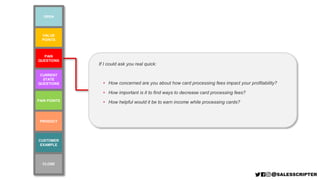 VALUE
POINTS
PAIN POINTS
PAIN
QUESTIONS
CURRENT
STATE
QUESTIONS
CUSTOMER
EXAMPLE
PRODUCT
OPEN
CLOSE
If I could ask you real quick:
• How concerned are you about how card processing fees impact your profitability?
• How important is it to find ways to decrease card processing fees?
• How helpful would it be to earn income while processing cards?
 