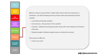 VALUE
POINTS
PAIN POINTS
PAIN
QUESTIONS
CURRENT
STATE
QUESTIONS
CUSTOMER
EXAMPLE
PRODUCT
OPEN
CLOSE
Based on what you have shared, it might make sense to talk more because as I
mentioned, I am with [Company] and we provide credit card processing and that
includes:
• Local direct processing company
• Consumer pay - fees go back on the customer
• Cost plus - traditional processing and that comes with a rate reduction and removal
of the fees
• Rewards program kickback program pays you back just to process
Some ways we differ are:
• Local to your area
 