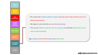 VALUE
POINTS
PAIN POINTS
PAIN
QUESTIONS
CURRENT
STATE
QUESTIONS
CUSTOMER
EXAMPLE
PRODUCT
OPEN
CLOSE
• We worked with a startup software company and they weren’t happy with the amount of
fees they were paying.
• We helped to solve that with our local direct processing.
• This not only helped to lower the cost for processing, but ultimately helped them to earn
income while processing.
Key: Customer | Pain Point | Product sold | Value Point
 