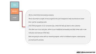 We’re a local direct processing company.
We’ve launched a couple of new programs this year designed to help businesses to lower
their cost for accepting cards.
One of the programs is our consumer pay, where the fees go back on the customer.
The other one is our cost plus, which is your traditional processing and that comes with a rate
reduction and removal of the fees.
Both are going to come with our rewards program, which is kickback program, starts paying
you back just to process.
PRODUCT
OPEN
CLOSE
 