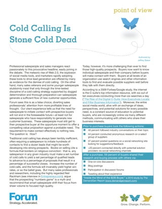 point of view

Cold Calling Is
Stone Cold Dead
                                                                                                                   Authored by
                                                                                                                  Jeffrey Baker

Professional salespeople and sales managers react                Today, however, it’s more challenging than ever to find
passionately to this provocative headline, easily joining in     those high-quality prospects. Buyers now want to know
the debate. The meteoric rise of Web 2.0, the explosion          individual salespeople and their company before buyers
of social media tools, and marketers rapidly adopting            will make contact with them. Buyers at all levels of an
these tools to drive lead generation are offered by many         organization use search engines and other information
as evidence for the demise of cold calling. On the other         tools to find and evaluate possible suppliers well before
hand, many sales veterans and some younger salespeople           they talk with them directly.
stubbornly insist that only through the time-tested              According to a 2009 Forbes/Google study, the internet
discipline of a cold calling strategy supported by dogged        is the C-suite’s top information resource, with six out of
determination and thorough preparation can salespeople           ten executives conducting more than six searches a day
generate a sufficient flow of new customer opportunities.        (“The Rise of the Digital C-Suite: How Executives Locate
Forum sees this is as a false choice, diverting sales            and Filter Business Information”). Moreover, the entire
professionals’ attention from more profitable lines of           social media world, alive with an exchange of ideas,
thought. Our client experience tells us that the need for        perspectives, and potential solutions for every possible
salespeople to initiate contact with prospective buyers          need, is a constant source of education to potential
will not end in the foreseeable future—at least not for          buyers, who are increasingly online via many different
salespeople who have responsibility to generate new              methods, communicating with others who share their
customer business. These salespeople must still get to           business interests.
their prospective buyer at the opportune moment to offer a
                                                                 Prior to purchase buyers took the following actions:
compelling value proposition against a probable need. The
requirement to make contact effectively is nothing new.          „ 48 percent followed industry conversations on their topic
The question is: How?                                            „ 44 percent conducted anonymous research on a select
                                                                     group of suppliers
Traditional cold calling has always been terribly inefficient,
often requiring a salesperson to initiate hundreds of            „ 37 percent posted questions on a social networking site
contacts to find a dozen leads that might be worth                   looking for suggestions/feedback
developing into strong prospects. Books on selling cite a        „ >20 percent connected directly with potential solution
formula that borders on religious conviction: that is, any           providers via social networking channels
salesperson in any given industry must make a set number         After a purchase, 59 percent of buyers shared their
of cold calls to yield a set percentage of qualified leads       research and buying process with others via:
to advance to a percentage of proposals that result in a         „ One-on-one discussions
percentage of successful closes. Increase the number of
cold calls, and the formula will invariably yield higher win     „ Blog postings
rates, or so the belief goes. But many sales professionals       „ Participation in discussion forums
and researchers, including the highly regarded Neil              „ Tweeting about their experience
Rackham (see interview in Entrepreneur.com), argue
                                                                 “Inside the Mind of the B2B Buyer,” a 2010 study by The
that the prospecting “numbers game” is a myth and                DemandGen Report (www.demandgenreport.com)
recommend that smart salespeople shift their focus from
sheer volume to focused high quality.
 