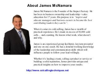 About James McNamara
      James McNamara is the Founder of the Impact Factory. He
      has been in business ownership and leadership + sales
      education for 17 years. His purpose is to “inspire and
      educate managers and business owners to become the best
      contributing leaders they can be”.

      When it comes to cold calling, James has a wealth of
      practical experience. He’s made in excess of 30,000 cold
      calls… and counting. He knows what work, what doesn’t
      and why.

      James is an experienced group facilitator, keynote presenter
      and one on one coach. He has a detailed working knowledge
      of the leadership and communication skills which will
      influence people to follow your lead willingly.

      Whether it’s leading a team, selling a product or service or
      building a solid reputation, James provides unique and
      practical insights on how to improve your results.

http://www.colcallingtechniques.net
 