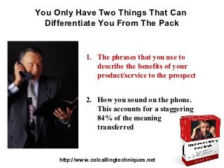 You Only Have Two Things That Can
  Differentiate You From The Pack


              1. The phrases that you use to
                 describe the benefits of your
                 product/service to the prospect


              2. How you sound on the phone.
                 This accounts for a staggering
                 84% of the meaning
                 transferred



     http://www.colcallingtechniques.net
 