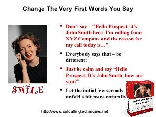 Change The Very First Words You Say

               Don’t say – “Hello Prospect, it’s
                John Smith here, I’m calling from
                XYZ Company and the reason for
                my call today is…”
               Everybody says that – be
                different!
               Just be calm and say “Hello
                Prospect, It’s John Smith, how are
                you?”
               Let the initial few seconds
                unfold a bit more naturally

     http://www.colcallingtechniques.net
 