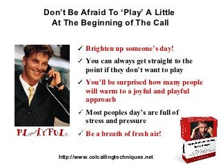 Don’t Be Afraid To ‘Play’ A Little
 At The Beginning of The Call

             Brighten up someone’s day!
             You can always get straight to the
             point if they don’t want to play
             You’ll be surprised how many people
             will warm to a joyful and playful
             approach
             Most peoples day’s are full of
             stress and pressure
             Be a breath of fresh air!


   http://www.colcallingtechniques.net
 