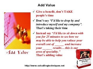 Add Value
          Give a benefit, don’t TAKE
          people’s time
          Don’t say “I’d like to drop by and
          introduce myself and my company”.
          That’s taking their time
          Instead say “I’d like to sit down with
          you for 25 minutes to see how we
          may be able to help you reduce your
          overall cost of ______ and increase
          your ______ results… this is our
          area of speciality.”
          That’s adding value


http://www.colcallingtechniques.net
 