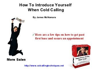 How To Introduce Yourself
   When Cold Calling
         By James McNamara




           Here are a few tips on how to get past
           first base and secure an appointment




  http://www.colcallingtechniques.net
 