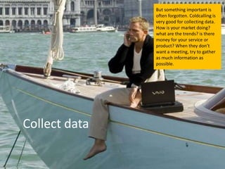 But something important is
               often forgotten. Coldcalling is
               very good for collecting data.
               How is your market doing?
               what are the trends? is there
               money for your service or
               product? When they don’t
               want a meeting, try to gather
               as much information as
               possible.




Collect data
 
