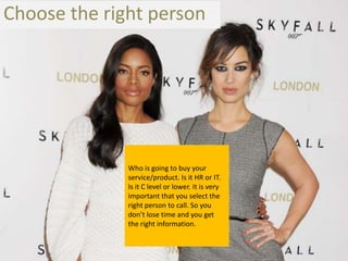 Choose the right person




              Who is going to buy your
              service/product. Is it HR or IT.
              Is it C level or lower. It is very
              important that you select the
              right person to call. So you
              don’t lose time and you get
              the right information.
 