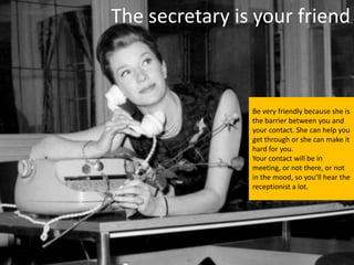 The secretary is your friend



                Be very friendly because she is
                the barrier between you and
                your contact. She can help you
                get through or she can make it
                hard for you.
                Your contact will be in
                meeting, or not there, or not
                in the mood, so you’ll hear the
                receptionist a lot.
 