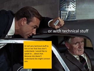 ... or with technical stuff


Or tell very technical stuff to
him or her that they don’t
understand. I would like to
speak to ... about that.
Because she doesn’t
understand she might connect
you.
 