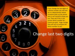 If you change the last digits of
       a phone number you will end
       up in a departement where
       someone picks up the phone
       who is not trained to keep you
       out. Then ask if this is the
       correct direct number for ...
       (name you got). Huge change
       they will say no and give the
       direct number to you.




Change last two digits
 