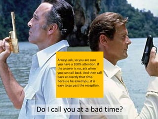 Always ask, so you are sure
      you have a 100% attention. If
      the answer is no, ask when
      you can call back. And then call
      back at exactly that time.
      Because he asked you, it is
      easy to go past the reception.




Do I call you at a bad time?
 