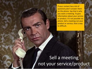 If your contact has a lot of
         questions,don’t answer them
         on the phone. Say that is why
         you want a meeting. To give
         information about your service
         or product. It’s not possible via
         phone. Sell a meeting not your
         product or service, that is way
         to difficult.




     Sell a meeting
not your service/product
 